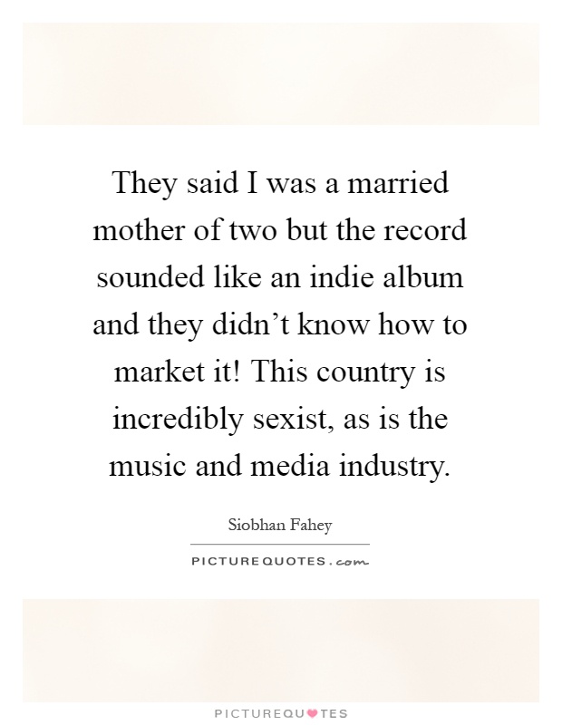 They said I was a married mother of two but the record sounded like an indie album and they didn't know how to market it! This country is incredibly sexist, as is the music and media industry Picture Quote #1