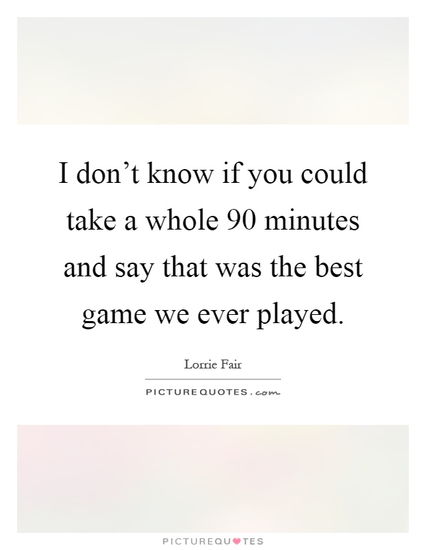 I don't know if you could take a whole 90 minutes and say that was the best game we ever played Picture Quote #1
