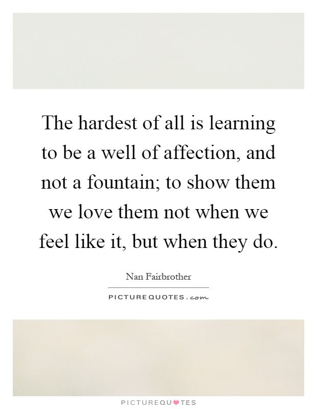 The hardest of all is learning to be a well of affection, and not a fountain; to show them we love them not when we feel like it, but when they do Picture Quote #1