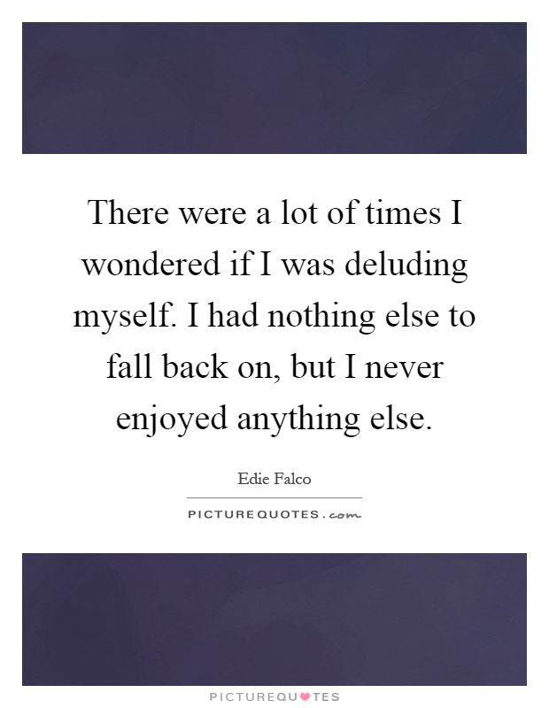 There were a lot of times I wondered if I was deluding myself. I had nothing else to fall back on, but I never enjoyed anything else Picture Quote #1