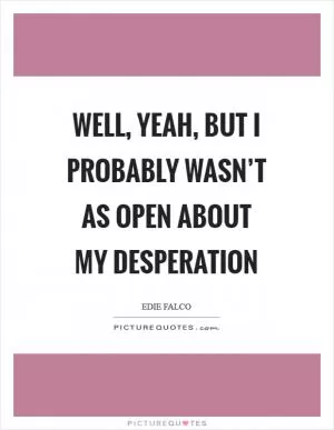 Well, yeah, but I probably wasn’t as open about my desperation Picture Quote #1