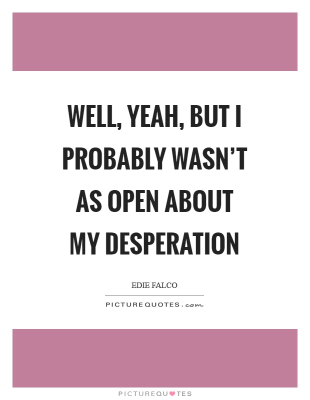 Well, yeah, but I probably wasn't as open about my desperation Picture Quote #1