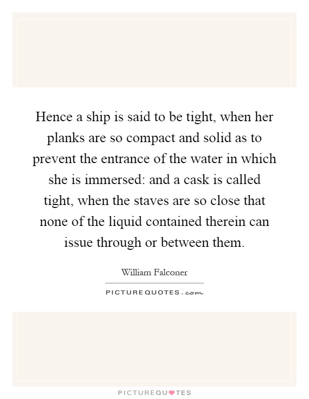 Hence a ship is said to be tight, when her planks are so compact and solid as to prevent the entrance of the water in which she is immersed: and a cask is called tight, when the staves are so close that none of the liquid contained therein can issue through or between them Picture Quote #1