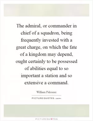 The admiral, or commander in chief of a squadron, being frequently invested with a great charge, on which the fate of a kingdom may depend, ought certainly to be possessed of abilities equal to so important a station and so extensive a command Picture Quote #1