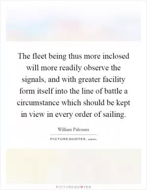 The fleet being thus more inclosed will more readily observe the signals, and with greater facility form itself into the line of battle a circumstance which should be kept in view in every order of sailing Picture Quote #1