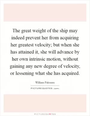 The great weight of the ship may indeed prevent her from acquiring her greatest velocity; but when she has attained it, she will advance by her own intrinsic motion, without gaining any new degree of velocity, or lessening what she has acquired Picture Quote #1