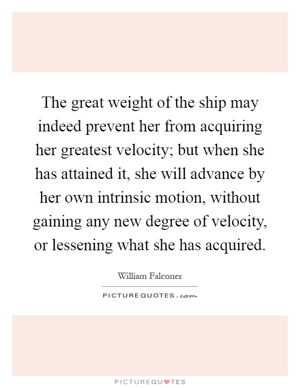 The great weight of the ship may indeed prevent her from acquiring her greatest velocity; but when she has attained it, she will advance by her own intrinsic motion, without gaining any new degree of velocity, or lessening what she has acquired Picture Quote #1