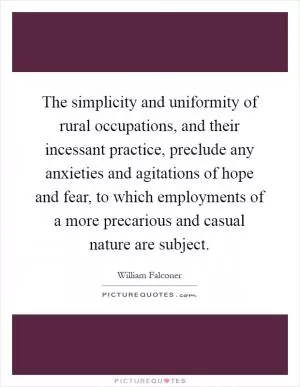 The simplicity and uniformity of rural occupations, and their incessant practice, preclude any anxieties and agitations of hope and fear, to which employments of a more precarious and casual nature are subject Picture Quote #1