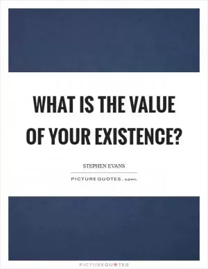 What is the value of your existence? Picture Quote #1