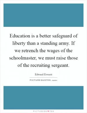 Education is a better safeguard of liberty than a standing army. If we retrench the wages of the schoolmaster, we must raise those of the recruiting sergeant Picture Quote #1