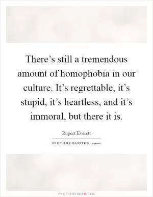 There’s still a tremendous amount of homophobia in our culture. It’s regrettable, it’s stupid, it’s heartless, and it’s immoral, but there it is Picture Quote #1
