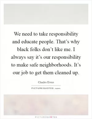 We need to take responsibility and educate people. That’s why black folks don’t like me. I always say it’s our responsibility to make safe neighborhoods. It’s our job to get them cleaned up Picture Quote #1