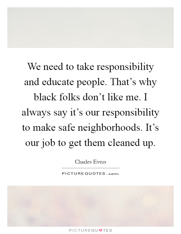 We need to take responsibility and educate people. That's why black folks don't like me. I always say it's our responsibility to make safe neighborhoods. It's our job to get them cleaned up Picture Quote #1