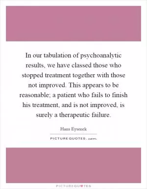 In our tabulation of psychoanalytic results, we have classed those who stopped treatment together with those not improved. This appears to be reasonable; a patient who fails to finish his treatment, and is not improved, is surely a therapeutic failure Picture Quote #1