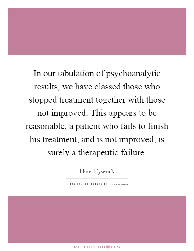 In our tabulation of psychoanalytic results, we have classed those who stopped treatment together with those not improved. This appears to be reasonable; a patient who fails to finish his treatment, and is not improved, is surely a therapeutic failure Picture Quote #1