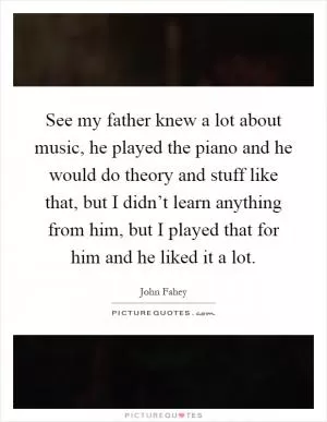 See my father knew a lot about music, he played the piano and he would do theory and stuff like that, but I didn’t learn anything from him, but I played that for him and he liked it a lot Picture Quote #1