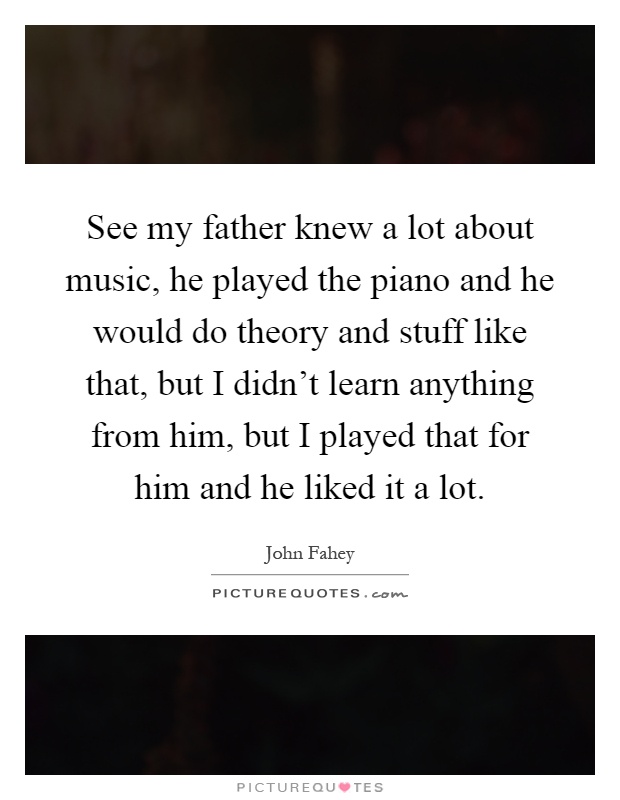 See my father knew a lot about music, he played the piano and he would do theory and stuff like that, but I didn't learn anything from him, but I played that for him and he liked it a lot Picture Quote #1