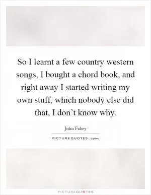 So I learnt a few country western songs, I bought a chord book, and right away I started writing my own stuff, which nobody else did that, I don’t know why Picture Quote #1