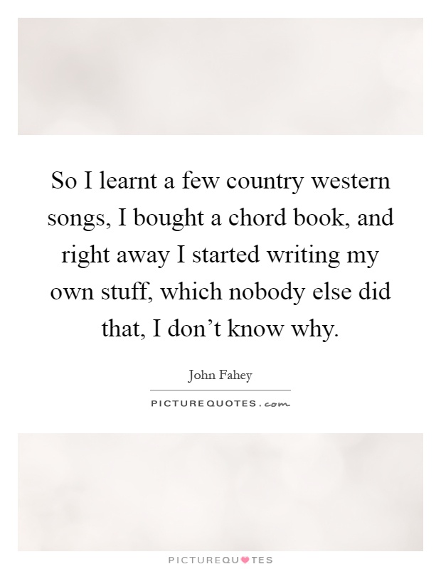 So I learnt a few country western songs, I bought a chord book, and right away I started writing my own stuff, which nobody else did that, I don't know why Picture Quote #1