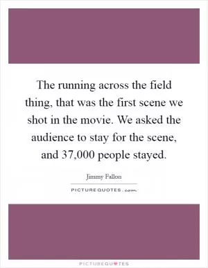 The running across the field thing, that was the first scene we shot in the movie. We asked the audience to stay for the scene, and 37,000 people stayed Picture Quote #1
