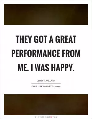 They got a great performance from me. I was happy Picture Quote #1