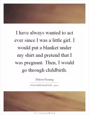 I have always wanted to act ever since I was a little girl. I would put a blanket under my shirt and pretend that I was pregnant. Then, I would go through childbirth Picture Quote #1