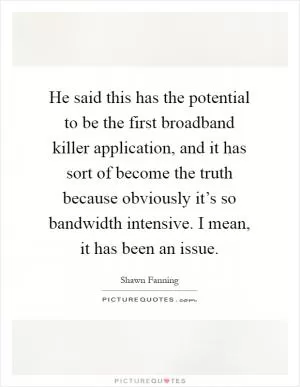 He said this has the potential to be the first broadband killer application, and it has sort of become the truth because obviously it’s so bandwidth intensive. I mean, it has been an issue Picture Quote #1