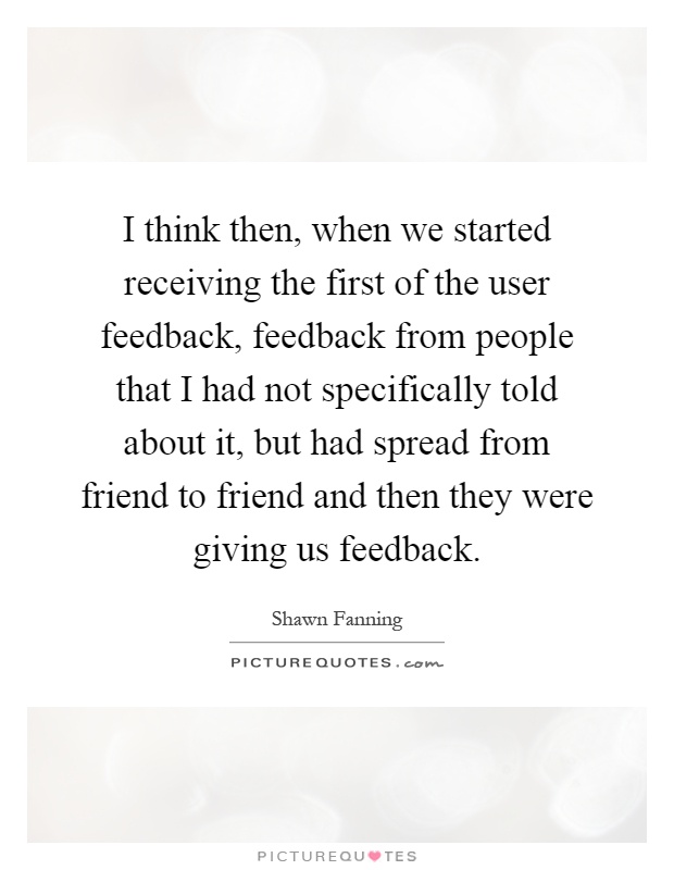 I think then, when we started receiving the first of the user feedback, feedback from people that I had not specifically told about it, but had spread from friend to friend and then they were giving us feedback Picture Quote #1