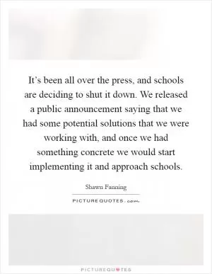 It’s been all over the press, and schools are deciding to shut it down. We released a public announcement saying that we had some potential solutions that we were working with, and once we had something concrete we would start implementing it and approach schools Picture Quote #1