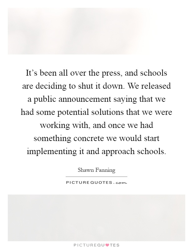 It's been all over the press, and schools are deciding to shut it down. We released a public announcement saying that we had some potential solutions that we were working with, and once we had something concrete we would start implementing it and approach schools Picture Quote #1