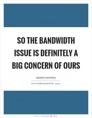 So the bandwidth issue is definitely a big concern of ours Picture Quote #1