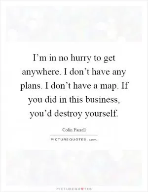 I’m in no hurry to get anywhere. I don’t have any plans. I don’t have a map. If you did in this business, you’d destroy yourself Picture Quote #1