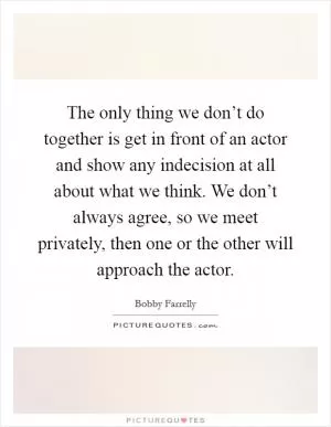 The only thing we don’t do together is get in front of an actor and show any indecision at all about what we think. We don’t always agree, so we meet privately, then one or the other will approach the actor Picture Quote #1