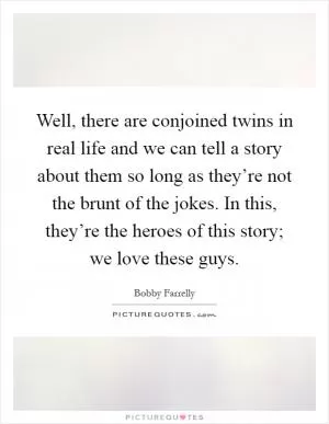 Well, there are conjoined twins in real life and we can tell a story about them so long as they’re not the brunt of the jokes. In this, they’re the heroes of this story; we love these guys Picture Quote #1