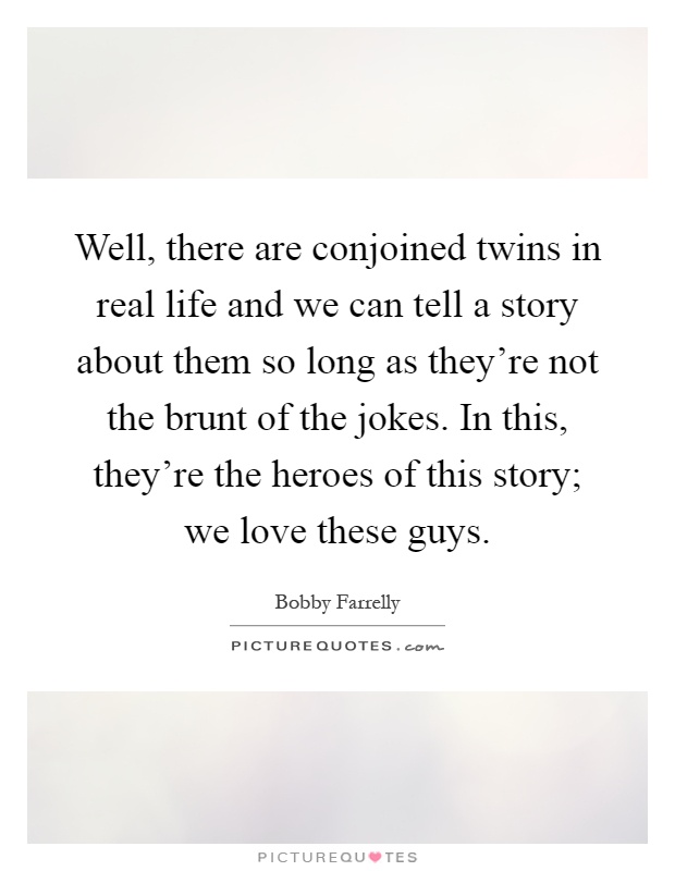 Well, there are conjoined twins in real life and we can tell a story about them so long as they're not the brunt of the jokes. In this, they're the heroes of this story; we love these guys Picture Quote #1