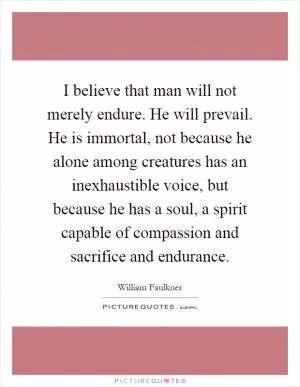 I believe that man will not merely endure. He will prevail. He is immortal, not because he alone among creatures has an inexhaustible voice, but because he has a soul, a spirit capable of compassion and sacrifice and endurance Picture Quote #1