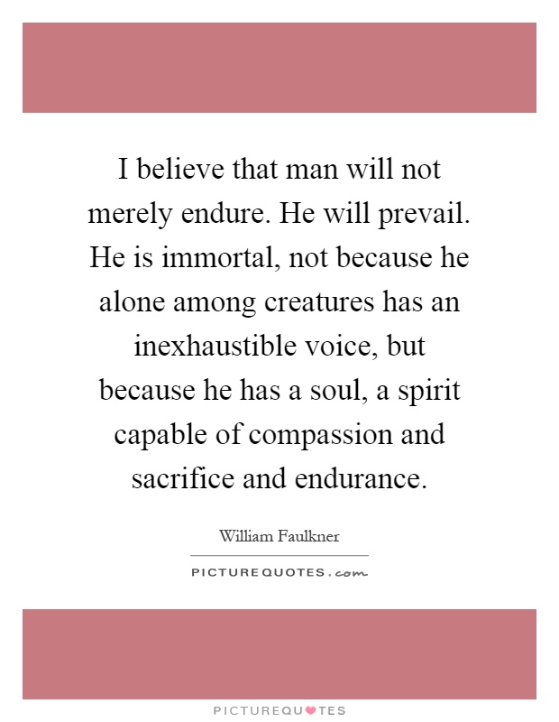 I believe that man will not merely endure. He will prevail. He is immortal, not because he alone among creatures has an inexhaustible voice, but because he has a soul, a spirit capable of compassion and sacrifice and endurance Picture Quote #1