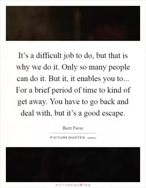 It’s a difficult job to do, but that is why we do it. Only so many people can do it. But it, it enables you to... For a brief period of time to kind of get away. You have to go back and deal with, but it’s a good escape Picture Quote #1