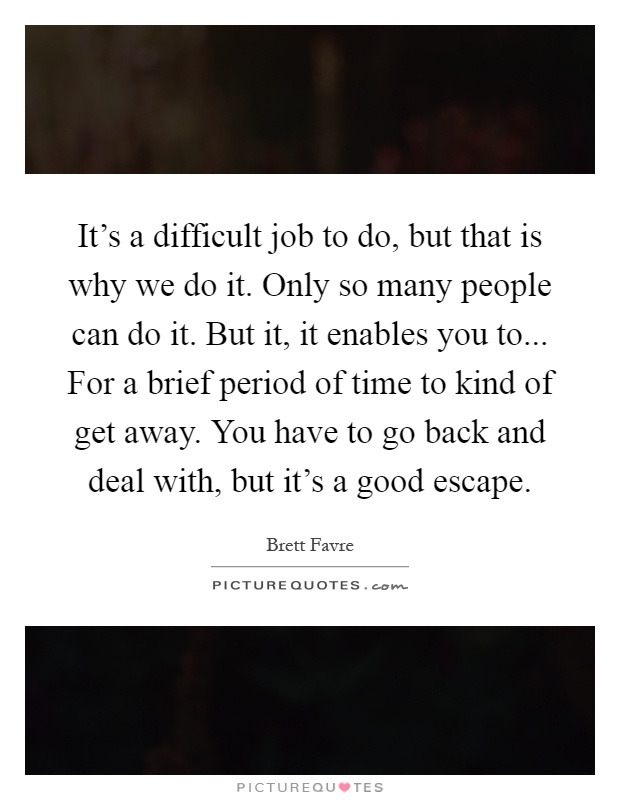 It's a difficult job to do, but that is why we do it. Only so many people can do it. But it, it enables you to... For a brief period of time to kind of get away. You have to go back and deal with, but it's a good escape Picture Quote #1