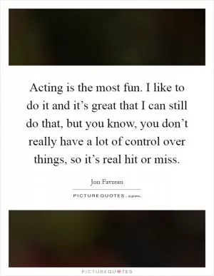 Acting is the most fun. I like to do it and it’s great that I can still do that, but you know, you don’t really have a lot of control over things, so it’s real hit or miss Picture Quote #1