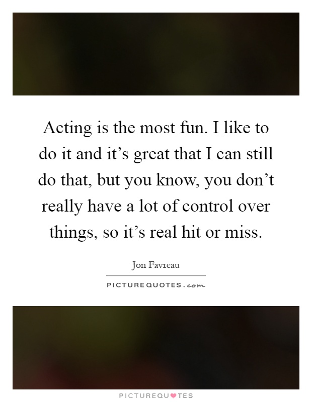 Acting is the most fun. I like to do it and it's great that I can still do that, but you know, you don't really have a lot of control over things, so it's real hit or miss Picture Quote #1