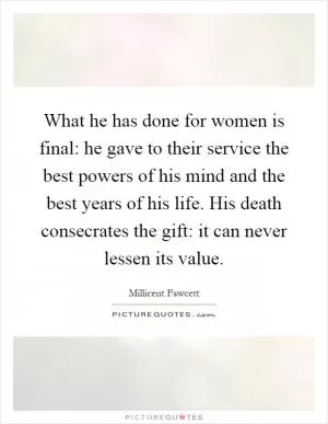 What he has done for women is final: he gave to their service the best powers of his mind and the best years of his life. His death consecrates the gift: it can never lessen its value Picture Quote #1