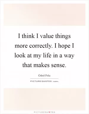 I think I value things more correctly. I hope I look at my life in a way that makes sense Picture Quote #1