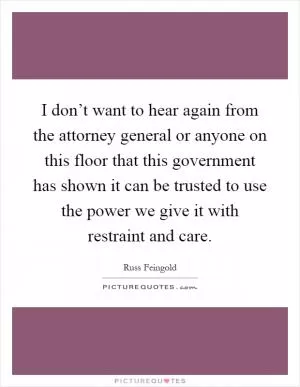 I don’t want to hear again from the attorney general or anyone on this floor that this government has shown it can be trusted to use the power we give it with restraint and care Picture Quote #1