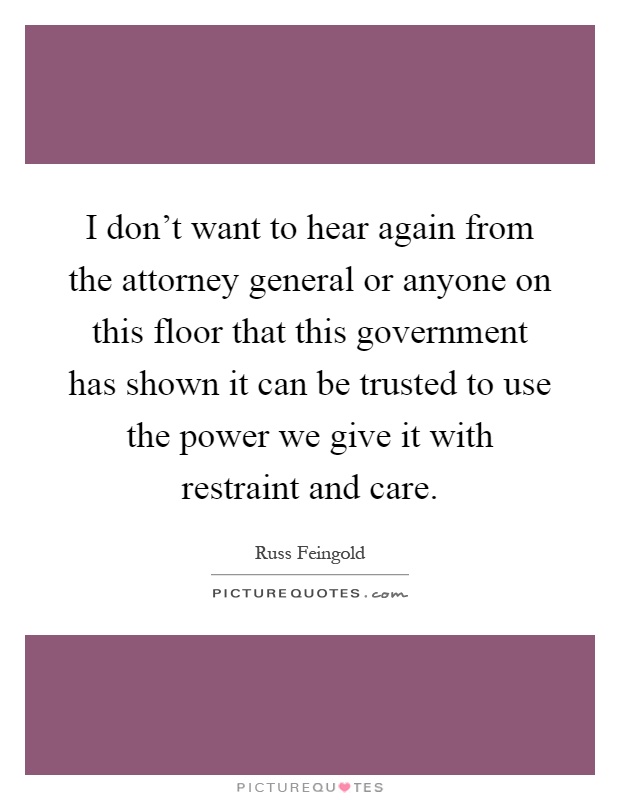 I don't want to hear again from the attorney general or anyone on this floor that this government has shown it can be trusted to use the power we give it with restraint and care Picture Quote #1
