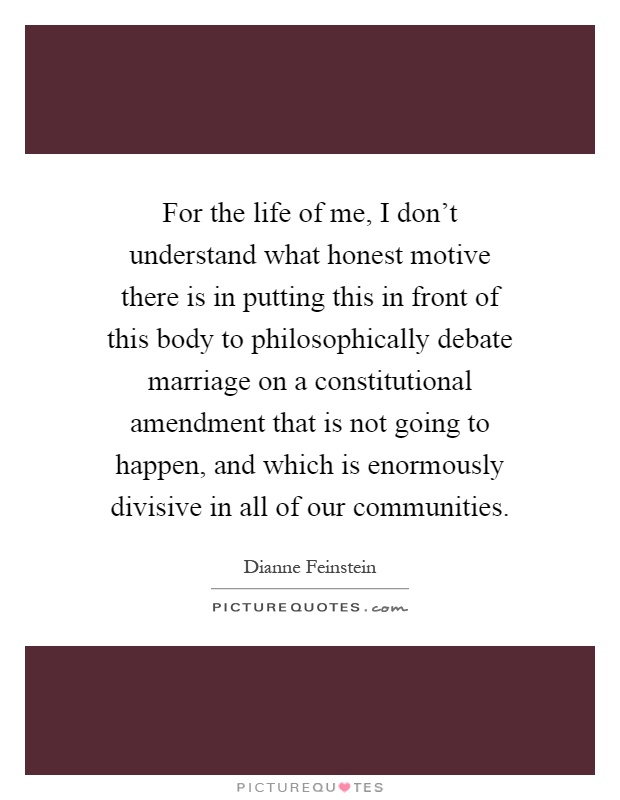 For the life of me, I don't understand what honest motive there is in putting this in front of this body to philosophically debate marriage on a constitutional amendment that is not going to happen, and which is enormously divisive in all of our communities Picture Quote #1