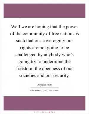 Well we are hoping that the power of the community of free nations is such that our sovereignty our rights are not going to be challenged by anybody who’s going try to undermine the freedom, the openness of our societies and our security Picture Quote #1