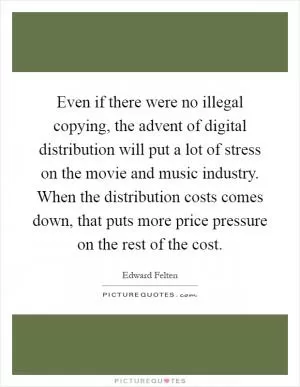 Even if there were no illegal copying, the advent of digital distribution will put a lot of stress on the movie and music industry. When the distribution costs comes down, that puts more price pressure on the rest of the cost Picture Quote #1