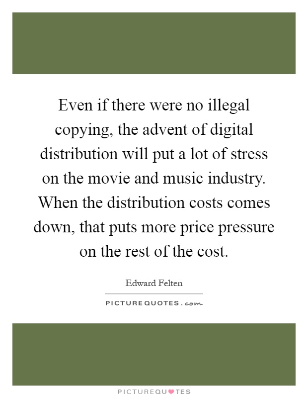 Even if there were no illegal copying, the advent of digital distribution will put a lot of stress on the movie and music industry. When the distribution costs comes down, that puts more price pressure on the rest of the cost Picture Quote #1