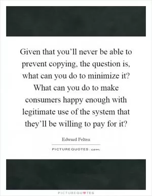 Given that you’ll never be able to prevent copying, the question is, what can you do to minimize it? What can you do to make consumers happy enough with legitimate use of the system that they’ll be willing to pay for it? Picture Quote #1